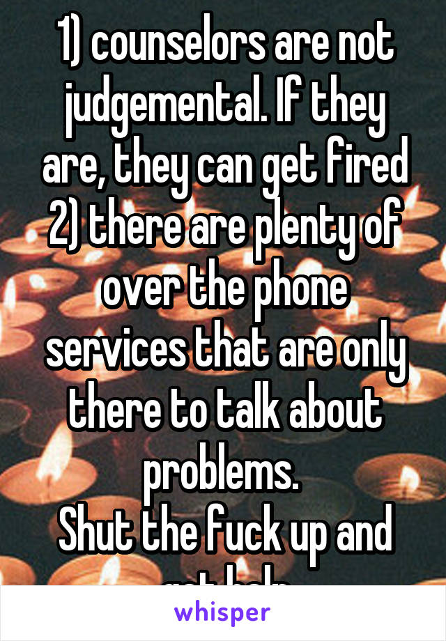 1) counselors are not judgemental. If they are, they can get fired
2) there are plenty of over the phone services that are only there to talk about problems. 
Shut the fuck up and get help