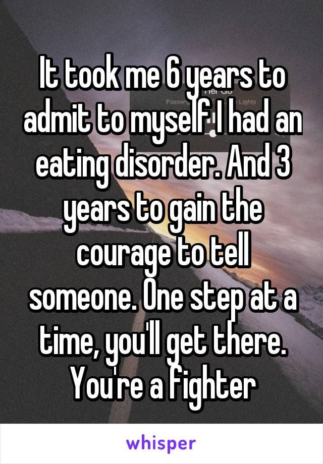 It took me 6 years to admit to myself I had an eating disorder. And 3 years to gain the courage to tell someone. One step at a time, you'll get there. You're a fighter