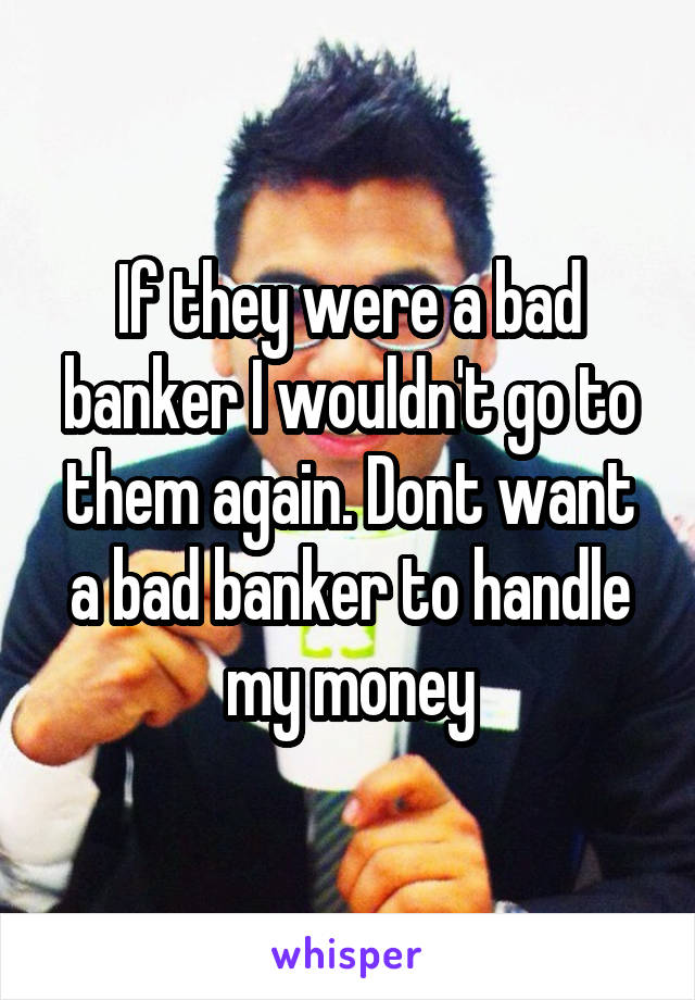 If they were a bad banker I wouldn't go to them again. Dont want a bad banker to handle my money