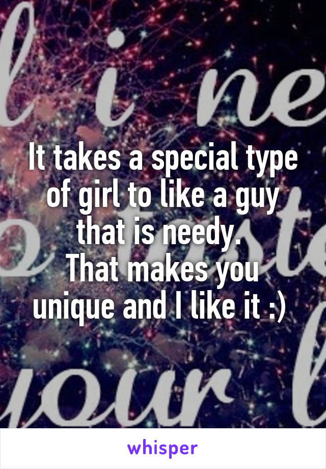 It takes a special type of girl to like a guy that is needy. 
That makes you unique and I like it :) 