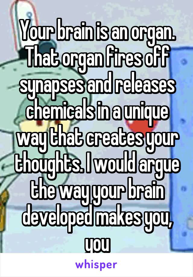 Your brain is an organ. That organ fires off synapses and releases chemicals in a unique way that creates your thoughts. I would argue the way your brain developed makes you, you