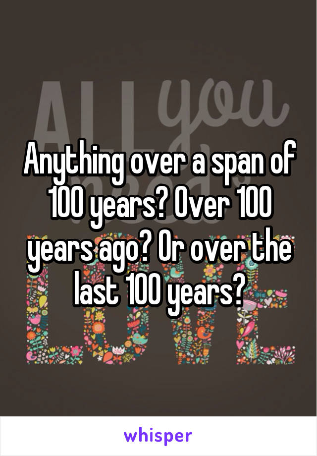 Anything over a span of 100 years? Over 100 years ago? Or over the last 100 years?