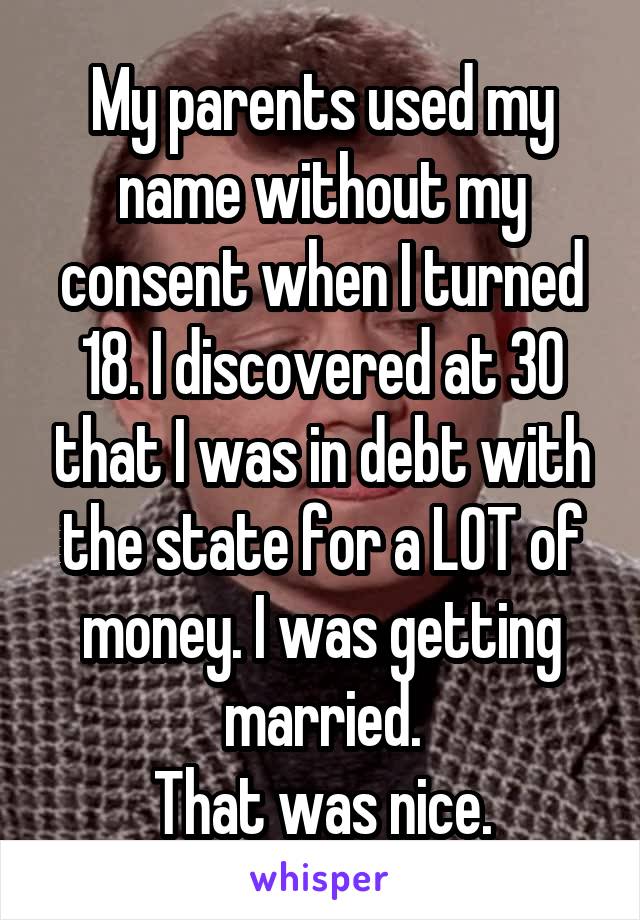 My parents used my name without my consent when I turned 18. I discovered at 30 that I was in debt with the state for a LOT of money. I was getting married.
That was nice.