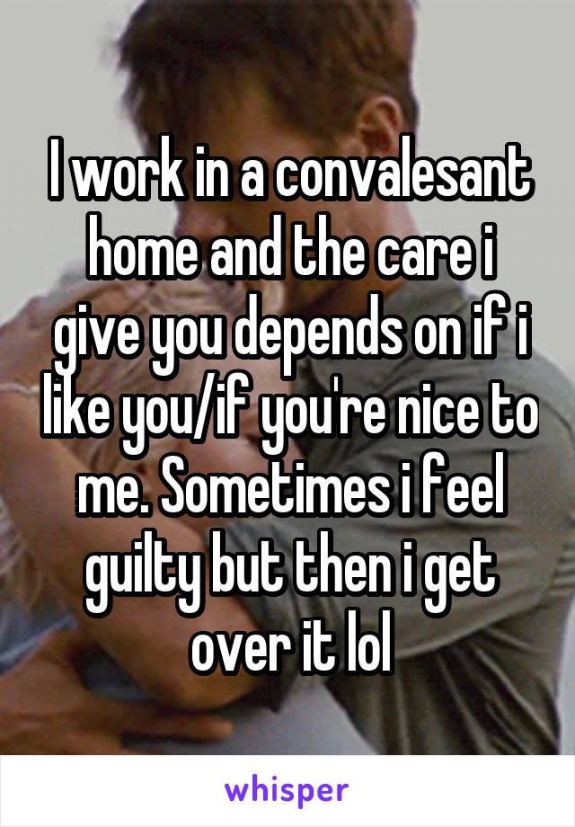 I work in a convalesant home and the care i give you depends on if i like you/if you're nice to me. Sometimes i feel guilty but then i get over it lol