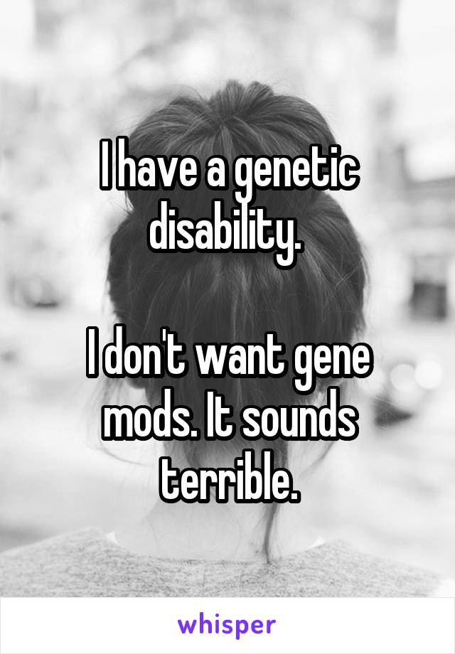 I have a genetic disability. 

I don't want gene mods. It sounds terrible.