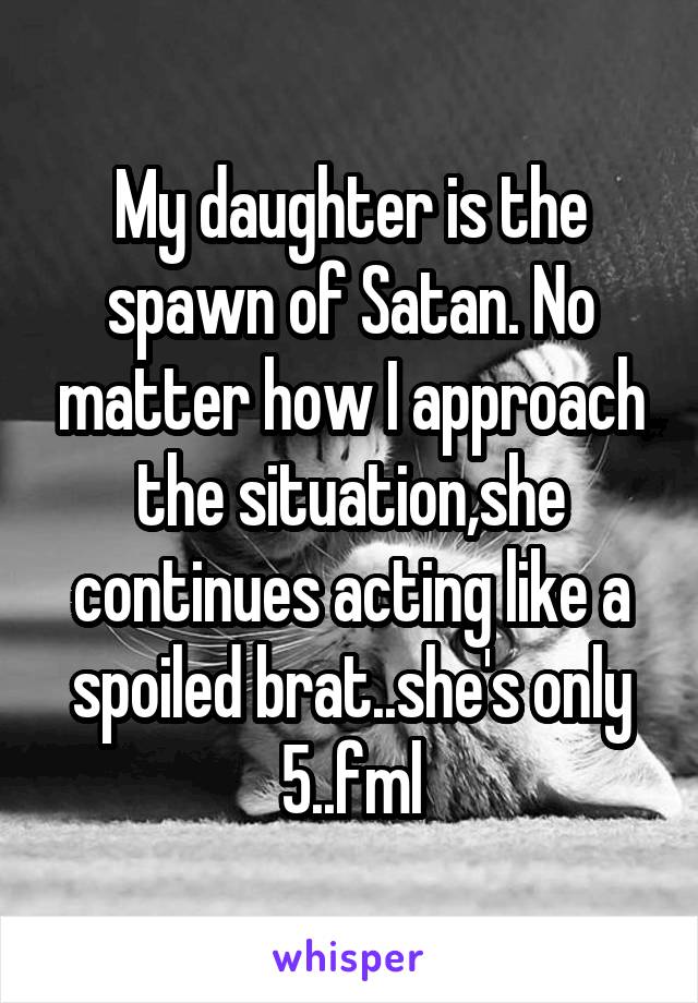My daughter is the spawn of Satan. No matter how I approach the situation,she continues acting like a spoiled brat..she's only 5..fml