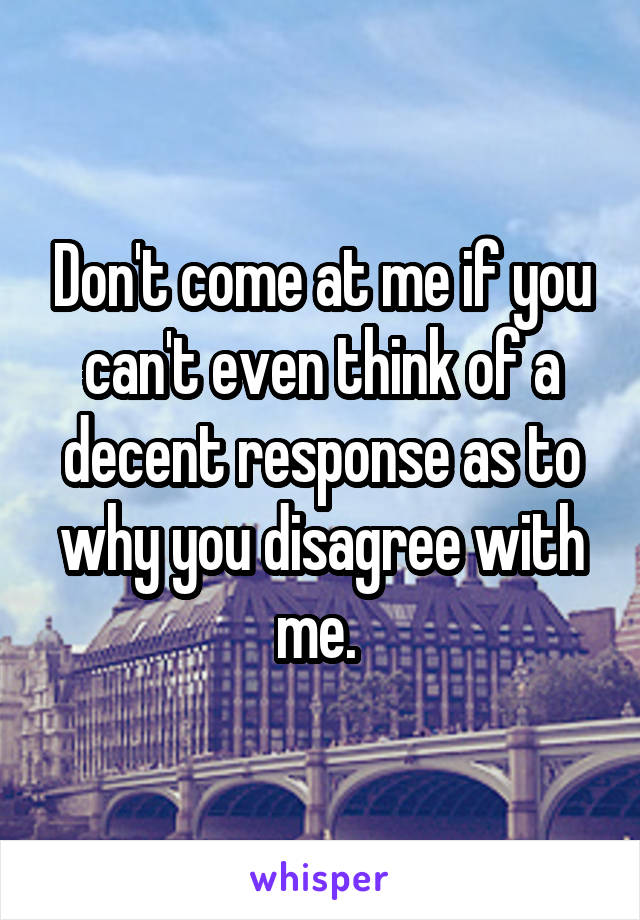 Don't come at me if you can't even think of a decent response as to why you disagree with me. 