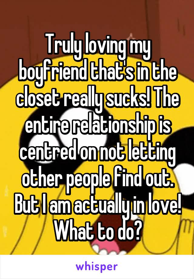 Truly loving my boyfriend that's in the closet really sucks! The entire relationship is centred on not letting other people find out. But I am actually in love! What to do?