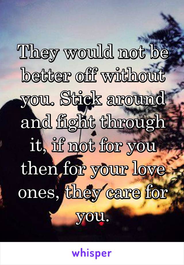 They would not be better off without you. Stick around and fight through it, if not for you then for your love ones, they care for you.