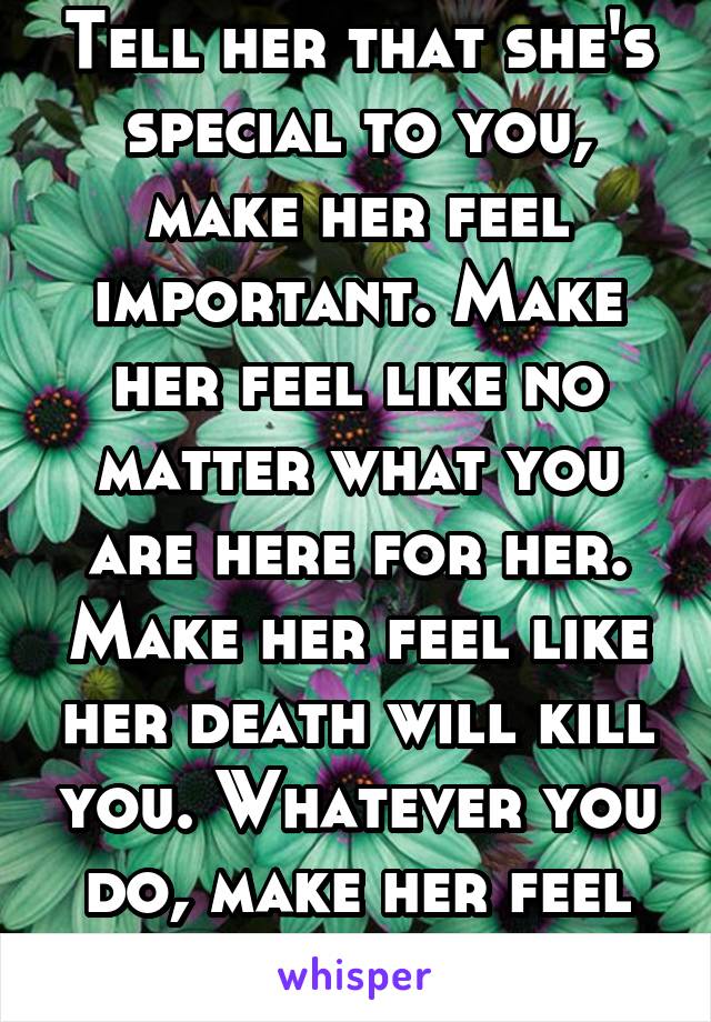 Tell her that she's special to you, make her feel important. Make her feel like no matter what you are here for her. Make her feel like her death will kill you. Whatever you do, make her feel loved 