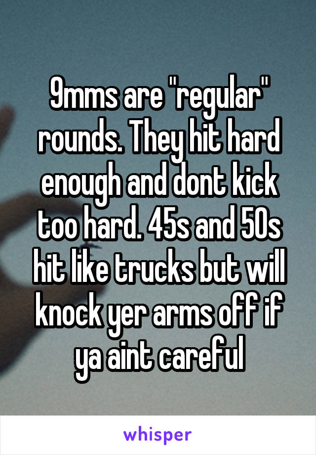 9mms are "regular" rounds. They hit hard enough and dont kick too hard. 45s and 50s hit like trucks but will knock yer arms off if ya aint careful