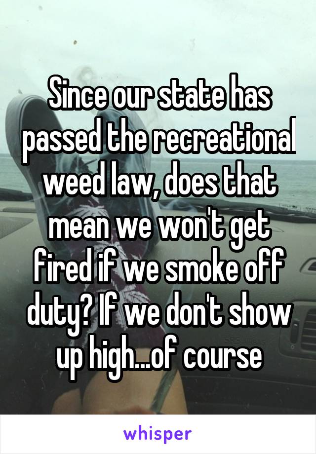 Since our state has passed the recreational weed law, does that mean we won't get fired if we smoke off duty? If we don't show up high...of course