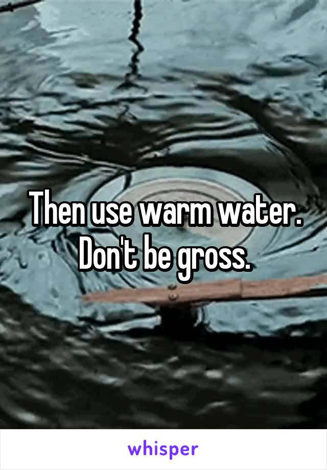 Then use warm water. Don't be gross.