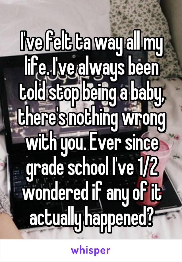 I've felt ta way all my life. I've always been told stop being a baby, there's nothing wrong with you. Ever since grade school I've 1/2 wondered if any of it actually happened?