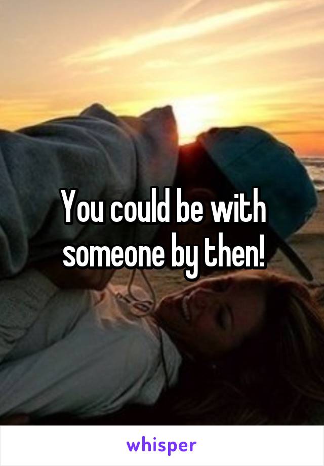 You could be with someone by then!