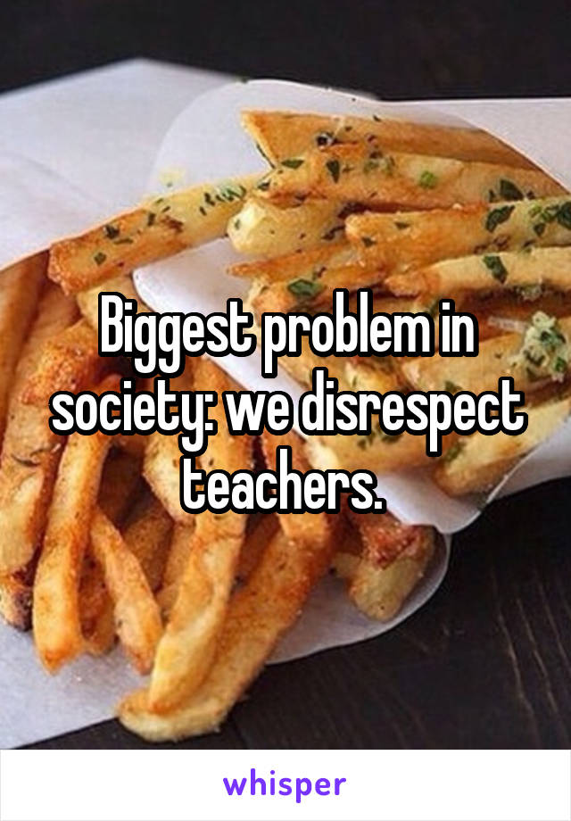 Biggest problem in society: we disrespect teachers. 
