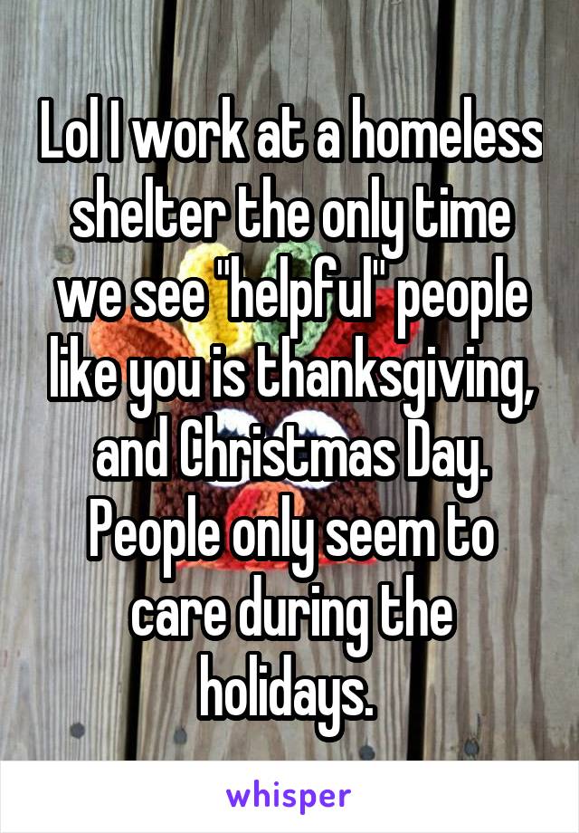 Lol I work at a homeless shelter the only time we see "helpful" people like you is thanksgiving, and Christmas Day. People only seem to care during the holidays. 