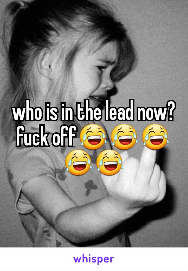 who is in the lead now? fuck off😂😂😂😂😂