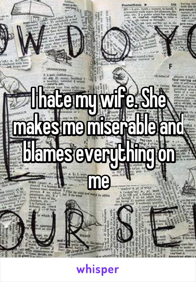 I hate my wife. She makes me miserable and blames everything on me