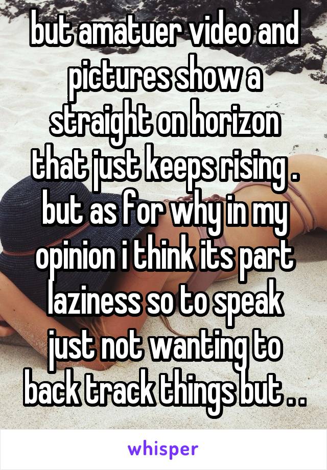 but amatuer video and pictures show a straight on horizon that just keeps rising . but as for why in my opinion i think its part laziness so to speak just not wanting to back track things but . . .