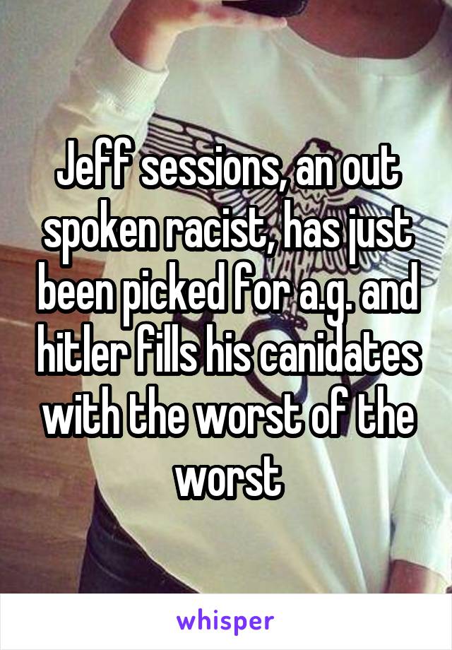 Jeff sessions, an out spoken racist, has just been picked for a.g. and hitler fills his canidates with the worst of the worst