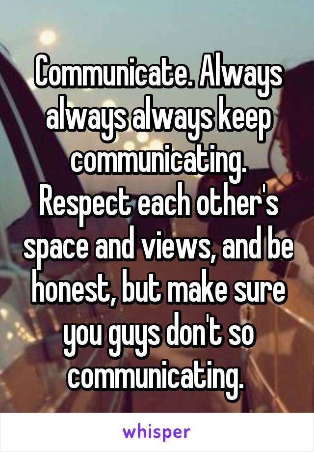 Communicate. Always always always keep communicating. Respect each other's space and views, and be honest, but make sure you guys don't so communicating. 