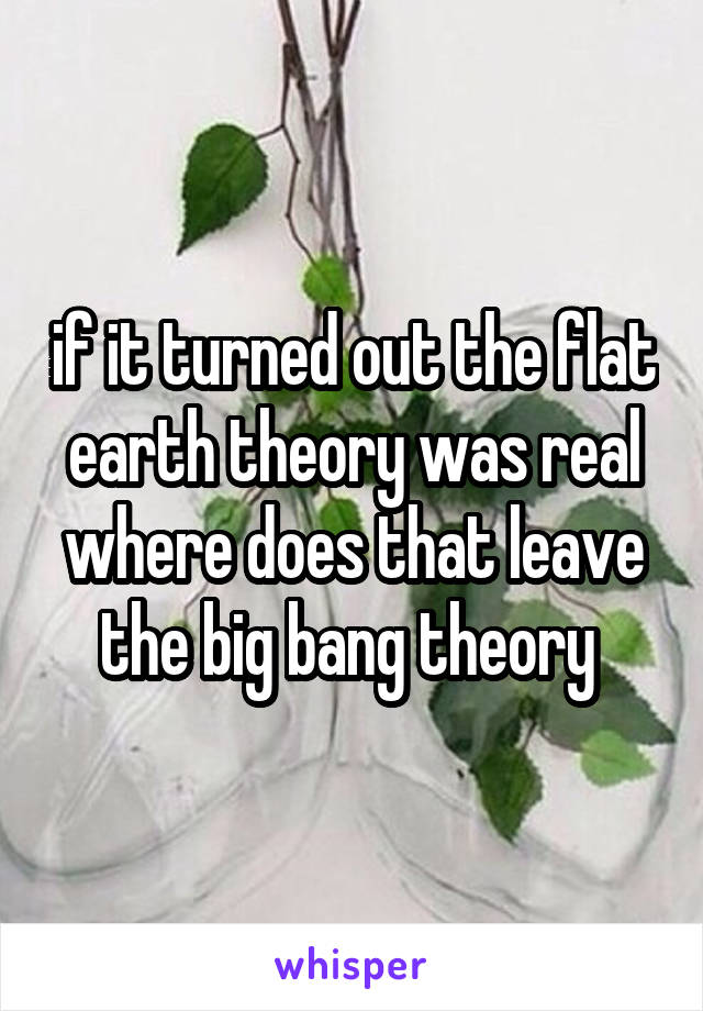 if it turned out the flat earth theory was real where does that leave the big bang theory 