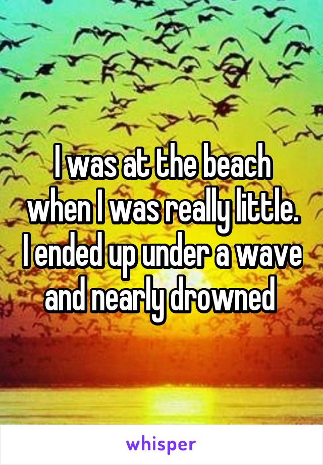 I was at the beach when I was really little. I ended up under a wave and nearly drowned 