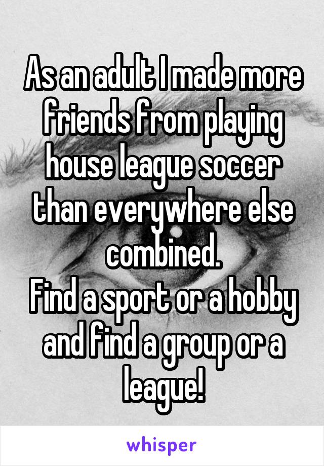 As an adult I made more friends from playing house league soccer than everywhere else combined.
Find a sport or a hobby and find a group or a league!