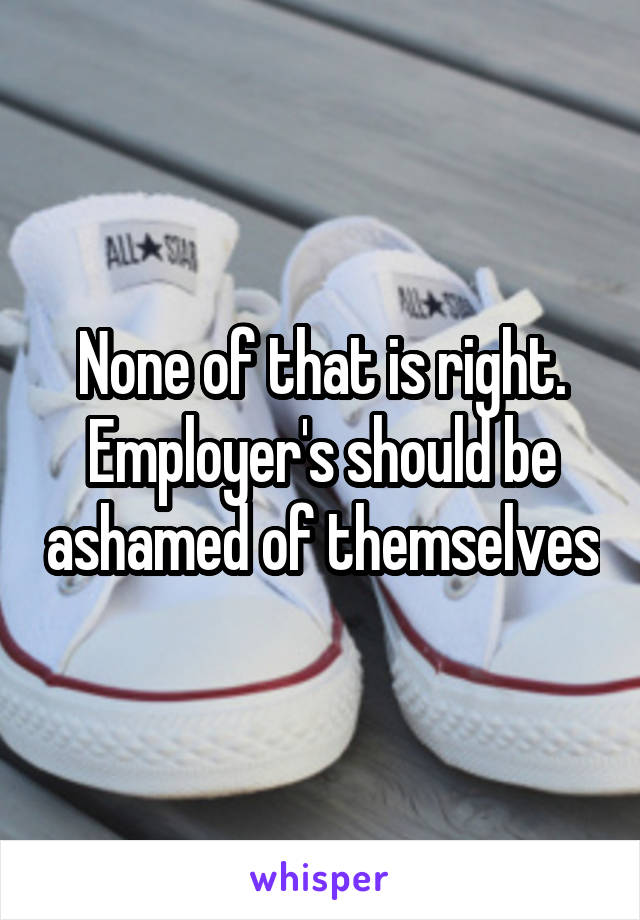 None of that is right. Employer's should be ashamed of themselves
