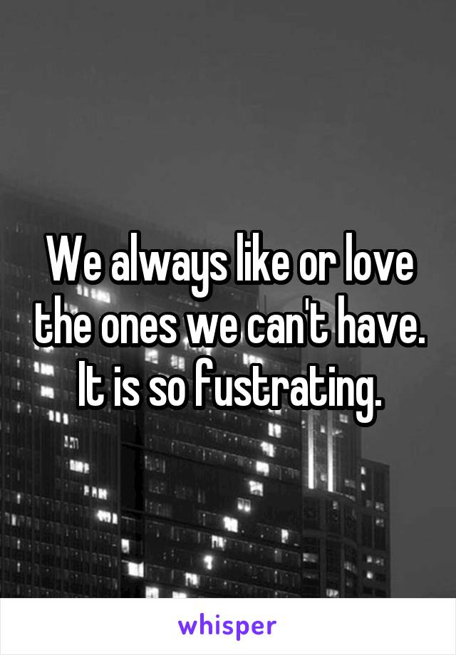 We always like or love the ones we can't have.
It is so fustrating.