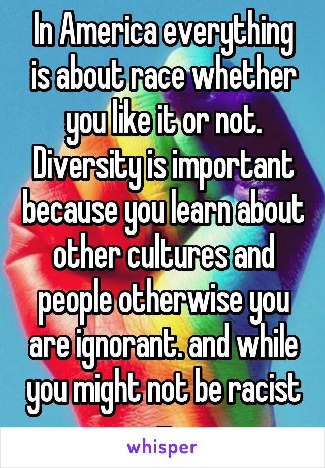 In America everything is about race whether you like it or not. Diversity is important because you learn about other cultures and people otherwise you are ignorant. and while you might not be racist -