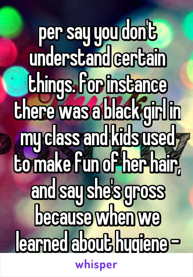 per say you don't understand certain things. for instance there was a black girl in my class and kids used to make fun of her hair, and say she's gross because when we learned about hygiene -