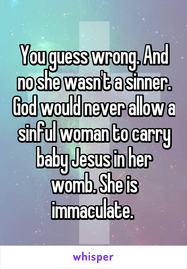 You guess wrong. And no she wasn't a sinner. God would never allow a sinful woman to carry baby Jesus in her womb. She is immaculate. 