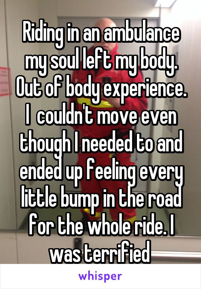 Riding in an ambulance my soul left my body. Out of body experience. I  couldn't move even though I needed to and ended up feeling every little bump in the road for the whole ride. I was terrified 