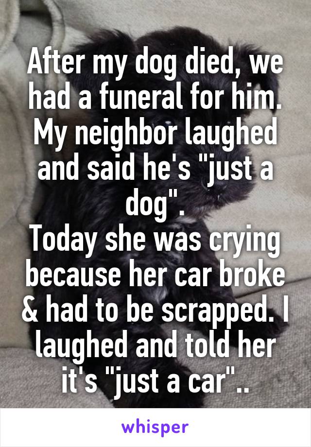 After my dog died, we had a funeral for him. My neighbor laughed and said he's "just a dog".
Today she was crying because her car broke & had to be scrapped. I laughed and told her it's "just a car"..