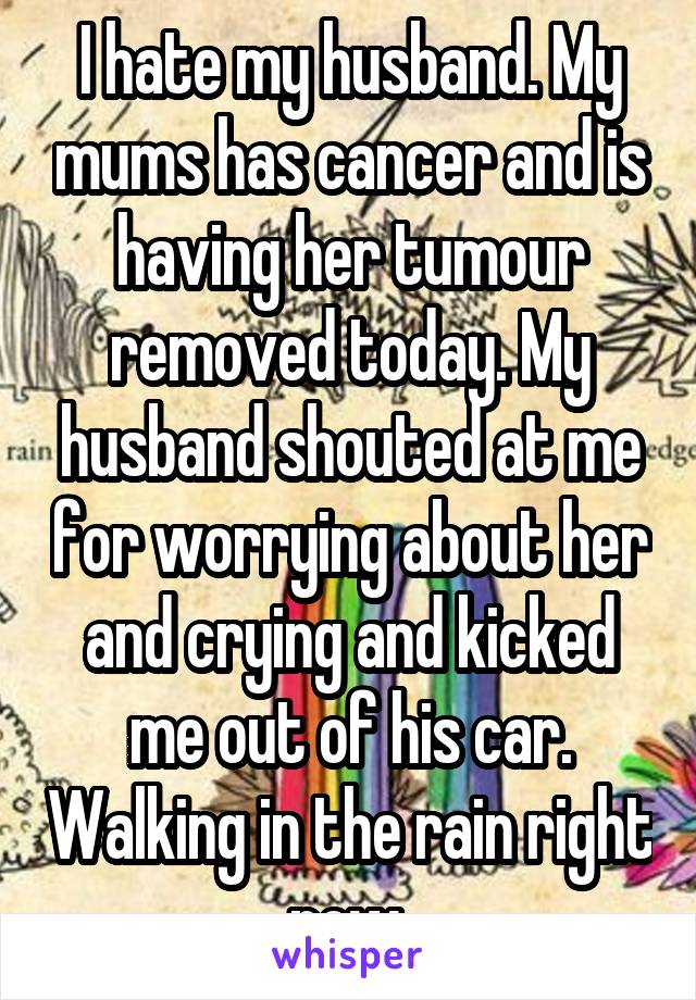 I hate my husband. My mums has cancer and is having her tumour removed today. My husband shouted at me for worrying about her and crying and kicked me out of his car. Walking in the rain right now 