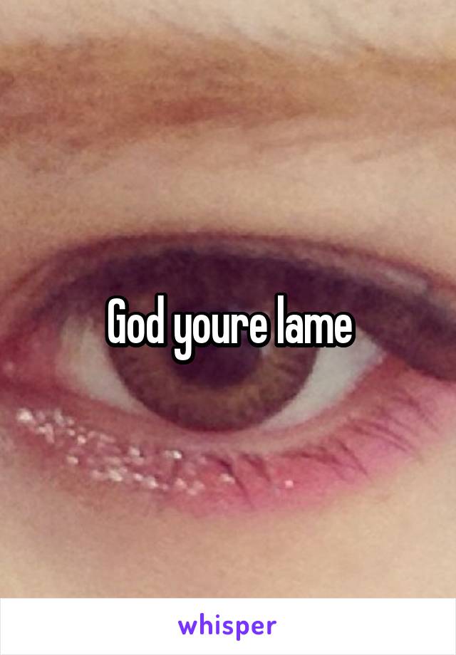 God youre lame