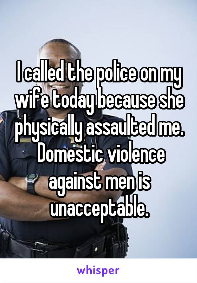 I called the police on my wife today because she physically assaulted me.  Domestic violence against men is unacceptable.