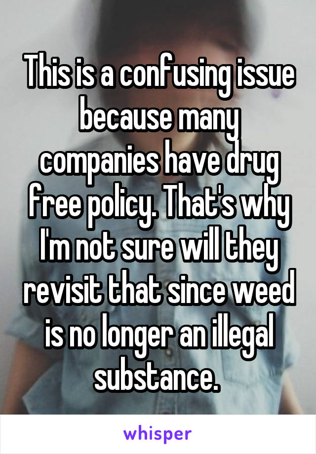 This is a confusing issue because many companies have drug free policy. That's why I'm not sure will they revisit that since weed is no longer an illegal substance. 