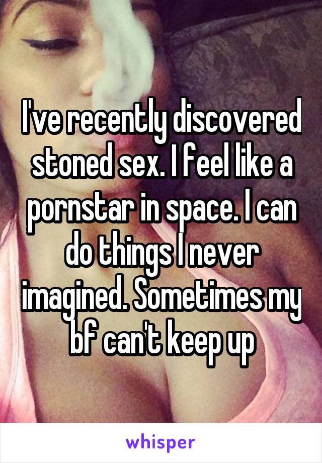 I've recently discovered stoned sex. I feel like a pornstar in space. I can do things I never imagined. Sometimes my bf can't keep up
