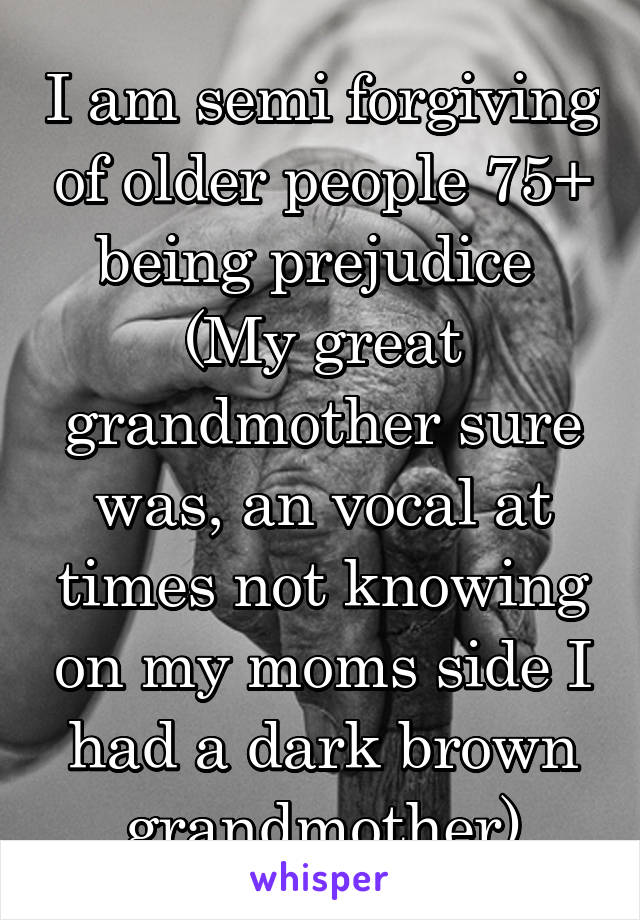 I am semi forgiving of older people 75+ being prejudice 
(My great grandmother sure was, an vocal at times not knowing on my moms side I had a dark brown grandmother)