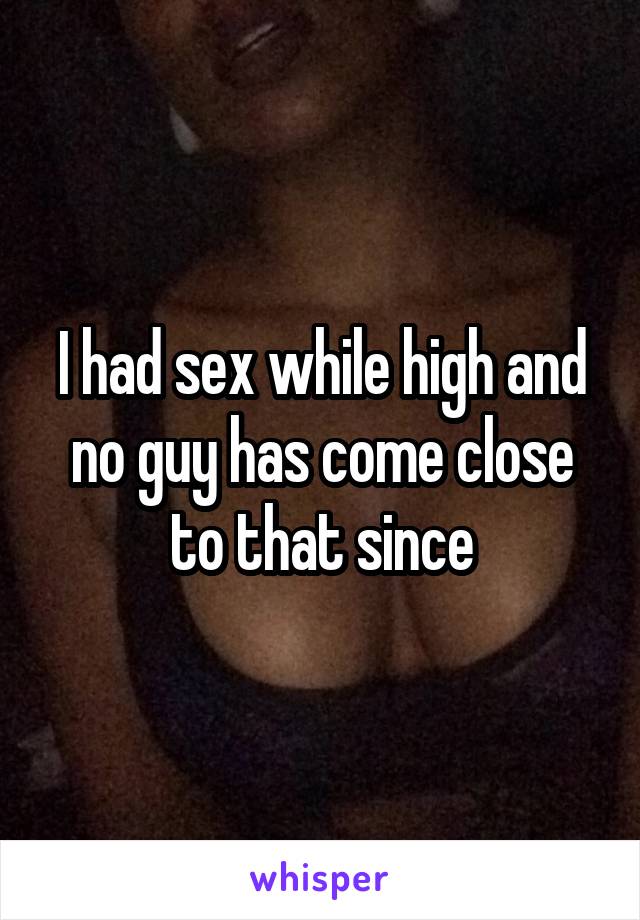 I had sex while high and no guy has come close to that since