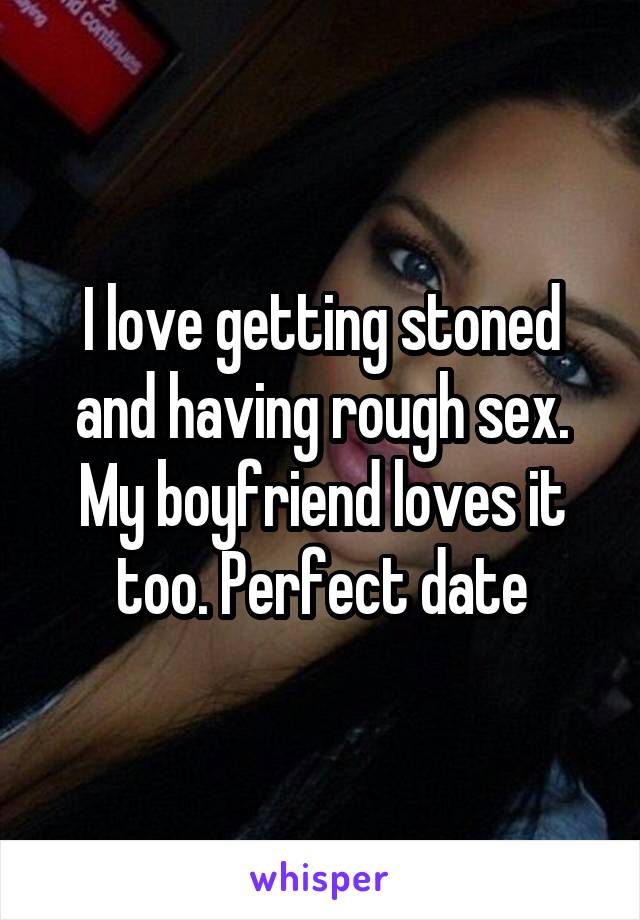 I love getting stoned and having rough sex. My boyfriend loves it too. Perfect date