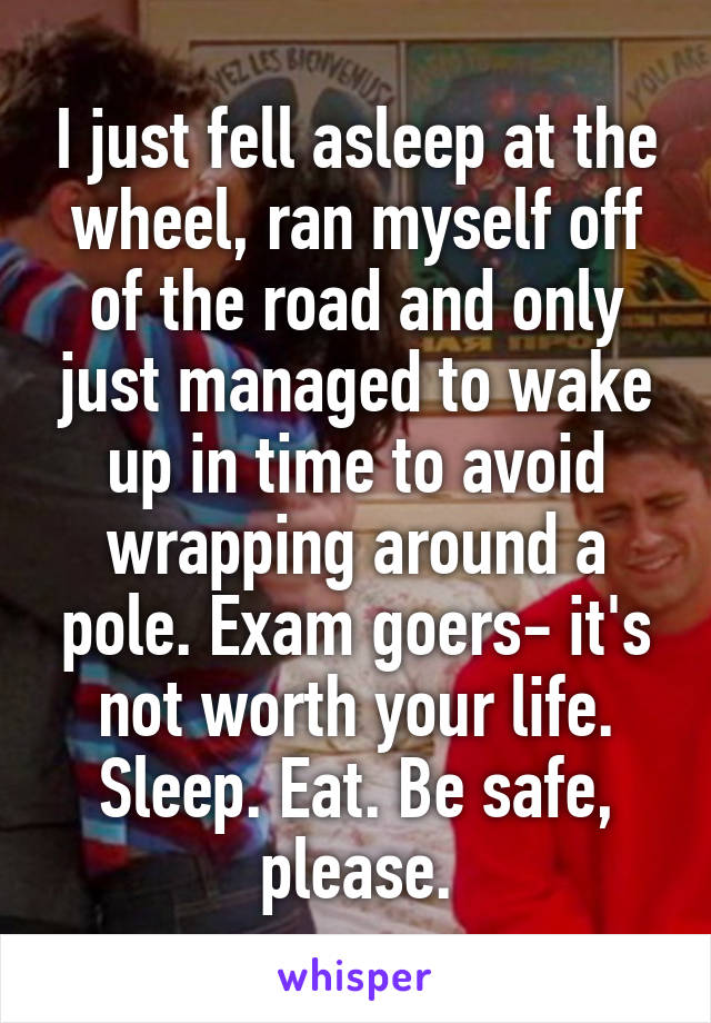 I just fell asleep at the wheel, ran myself off of the road and only just managed to wake up in time to avoid wrapping around a pole. Exam goers- it's not worth your life. Sleep. Eat. Be safe, please.