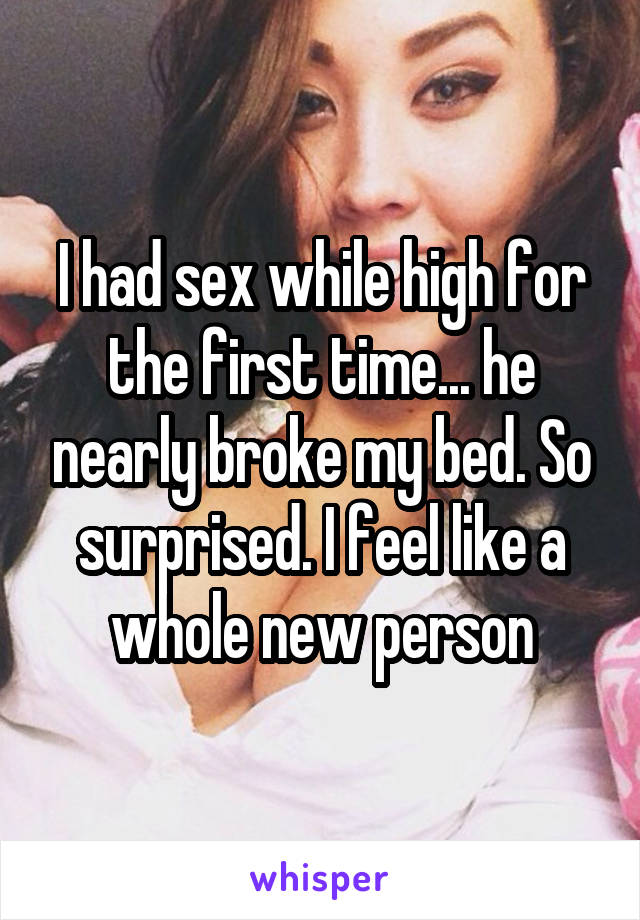I had sex while high for the first time... he nearly broke my bed. So surprised. I feel like a whole new person