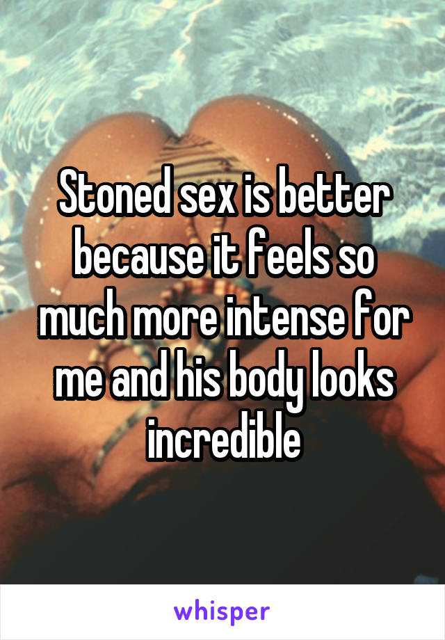 Stoned sex is better because it feels so much more intense for me and his body looks incredible