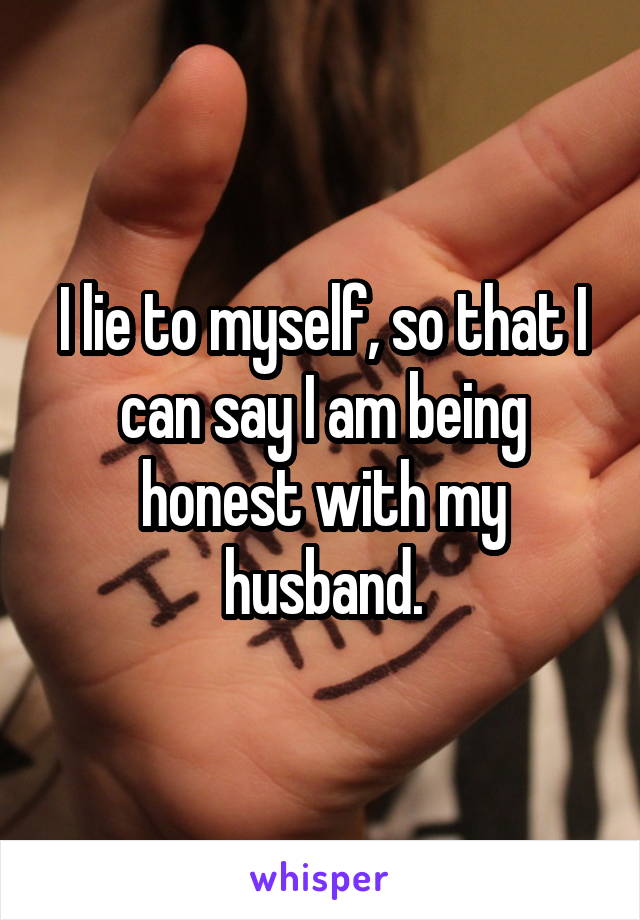 I lie to myself, so that I can say I am being honest with my husband.