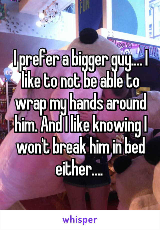 I prefer a bigger guy.... I like to not be able to wrap my hands around him. And I like knowing I won't break him in bed either.... 