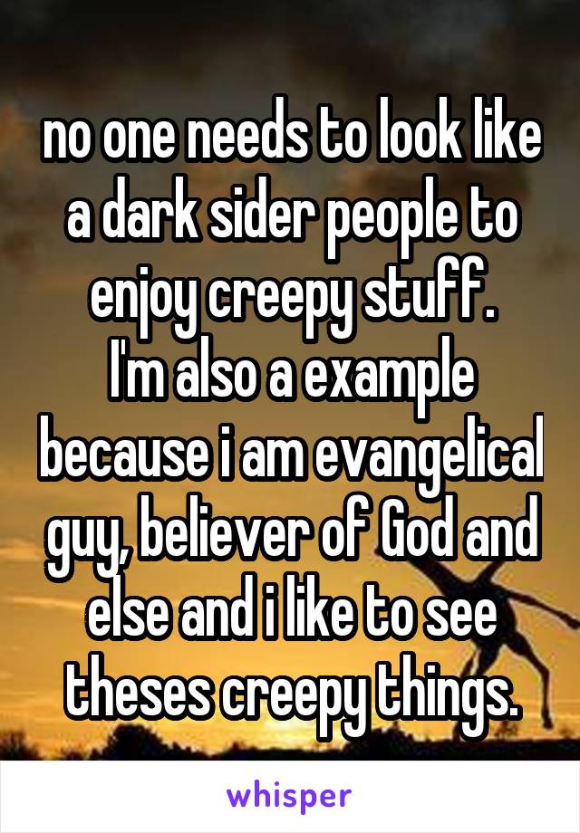 no one needs to look like a dark sider people to enjoy creepy stuff.
I'm also a example because i am evangelical guy, believer of God and else and i like to see theses creepy things.